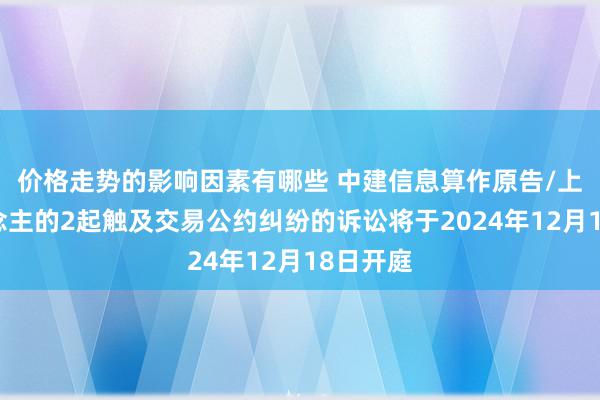 价格走势的影响因素有哪些 中建信息算作原告/上诉东说念主的2起触及交易公约纠纷的诉讼将于2024年12月18日开庭