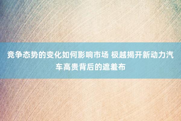 竞争态势的变化如何影响市场 极越揭开新动力汽车高贵背后的遮羞布