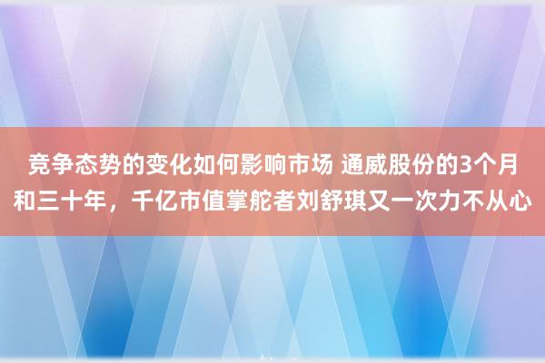 竞争态势的变化如何影响市场 通威股份的3个月和三十年，千亿市值掌舵者刘舒琪又一次力不从心