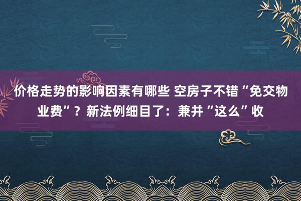 价格走势的影响因素有哪些 空房子不错“免交物业费”？新法例细目了：兼并“这么”收