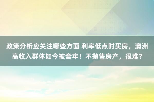 政策分析应关注哪些方面 利率低点时买房，澳洲高收入群体如今被套牢！不抛售房产，很难？