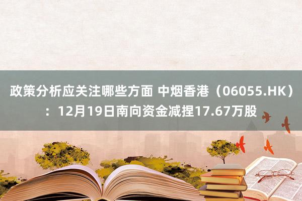 政策分析应关注哪些方面 中烟香港（06055.HK）：12月19日南向资金减捏17.67万股