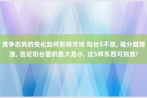 竞争态势的变化如何影响市场 阳台5不放, 福分蹭蹭涨, 岂论阳台面积是大是小, 这5样东西可别放!