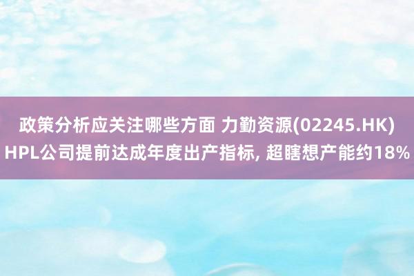 政策分析应关注哪些方面 力勤资源(02245.HK)HPL公司提前达成年度出产指标, 超瞎想产能约18%