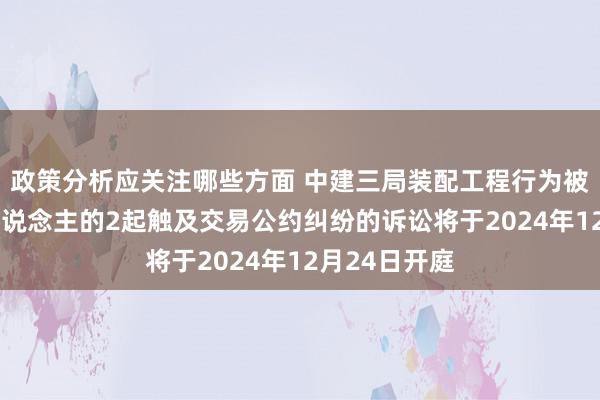 政策分析应关注哪些方面 中建三局装配工程行为被告/被上诉东说念主的2起触及交易公约纠纷的诉讼将于2024年12月24日开庭