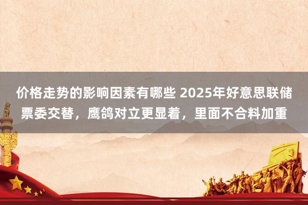 价格走势的影响因素有哪些 2025年好意思联储票委交替，鹰鸽对立更显着，里面不合料加重