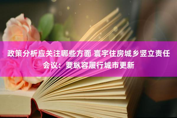 政策分析应关注哪些方面 寰宇住房城乡竖立责任会议：要纵容履行城市更新