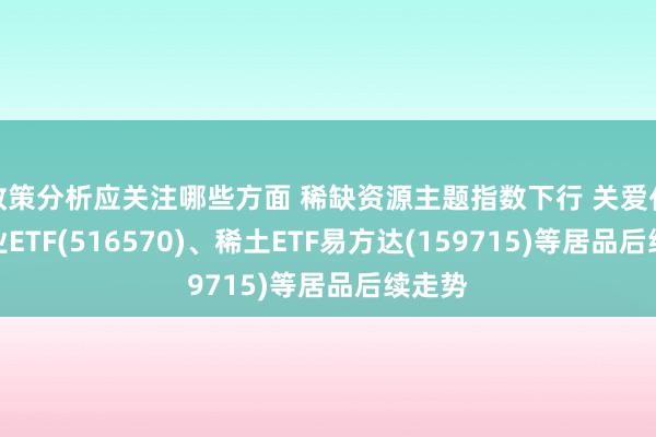 政策分析应关注哪些方面 稀缺资源主题指数下行 关爱化工行业ETF(516570)、稀土ETF易方达(159715)等居品后续走势