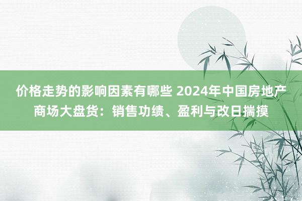 价格走势的影响因素有哪些 2024年中国房地产商场大盘货：销售功绩、盈利与改日揣摸