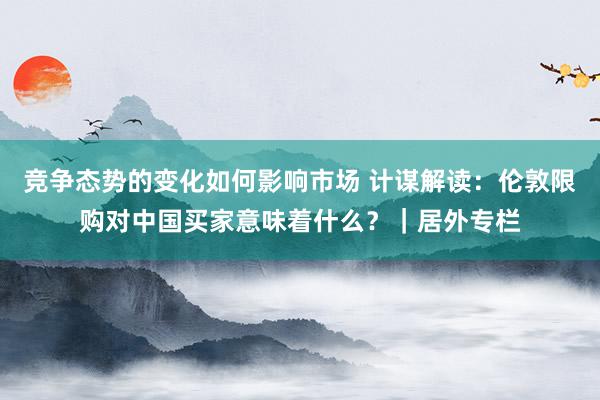 竞争态势的变化如何影响市场 计谋解读：伦敦限购对中国买家意味着什么？｜居外专栏