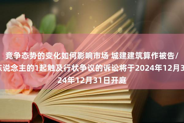 竞争态势的变化如何影响市场 城建建筑算作被告/被上诉东说念主的1起触及行状争议的诉讼将于2024年12月31日开庭