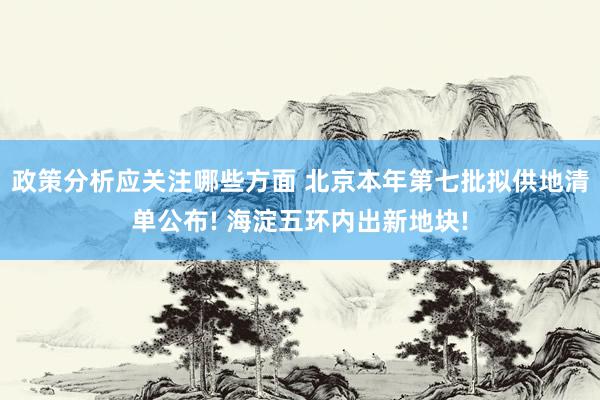 政策分析应关注哪些方面 北京本年第七批拟供地清单公布! 海淀五环内出新地块!