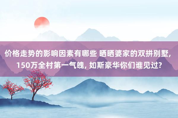 价格走势的影响因素有哪些 晒晒婆家的双拼别墅, 150万全村第一气魄, 如斯豪华你们谁见过?