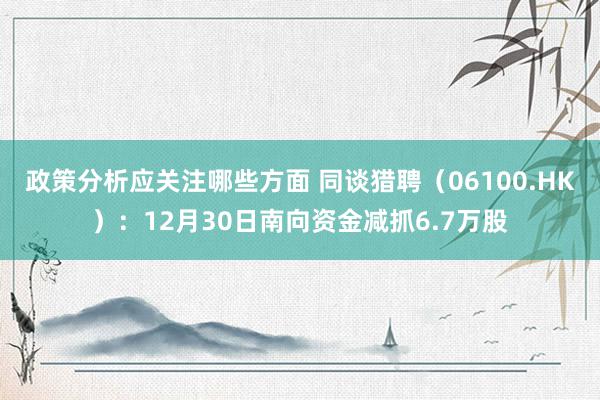 政策分析应关注哪些方面 同谈猎聘（06100.HK）：12月30日南向资金减抓6.7万股