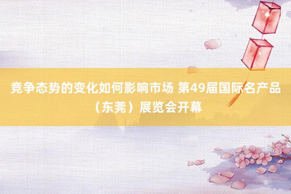 竞争态势的变化如何影响市场 第49届国际名产品（东莞）展览会开幕