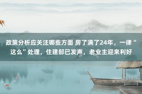 政策分析应关注哪些方面 房了满了24年，一律“这么”处理，住建部已发声，老业主迎来利好