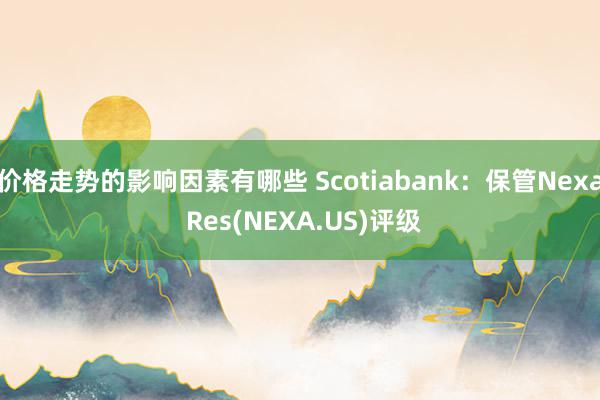 价格走势的影响因素有哪些 Scotiabank：保管Nexa Res(NEXA.US)评级