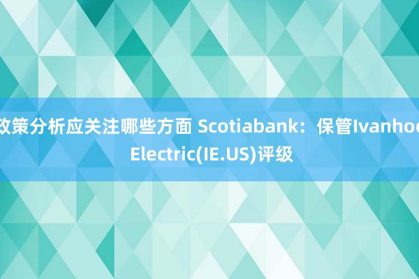 政策分析应关注哪些方面 Scotiabank：保管Ivanhoe Electric(IE.US)评级