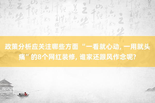 政策分析应关注哪些方面 “一看就心动, 一用就头痛”的8个网红装修, 谁家还跟风作念呢?