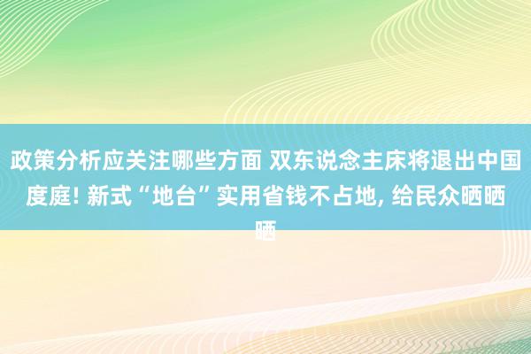 政策分析应关注哪些方面 双东说念主床将退出中国度庭! 新式“地台”实用省钱不占地, 给民众晒晒