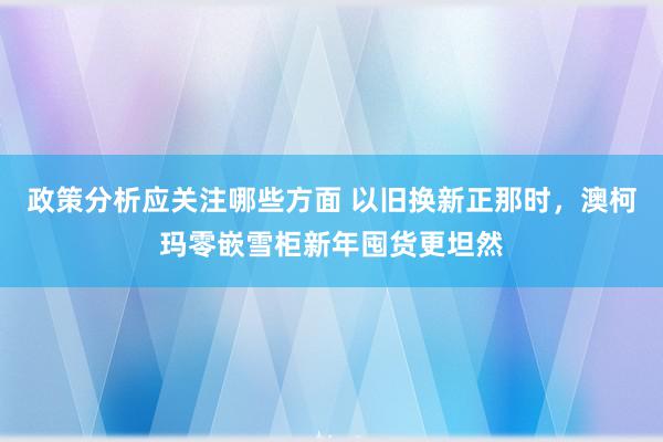 政策分析应关注哪些方面 以旧换新正那时，澳柯玛零嵌雪柜新年囤货更坦然