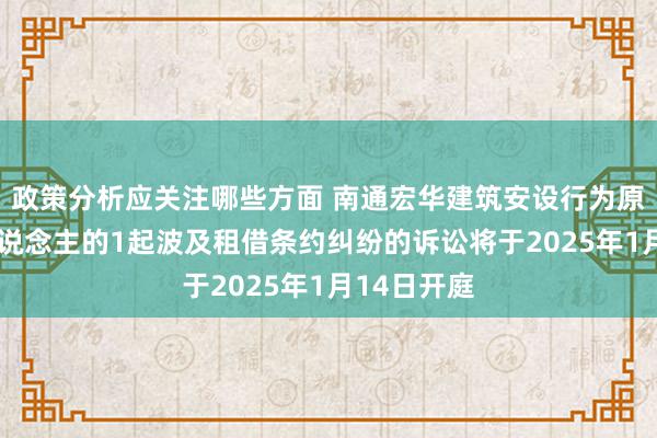 政策分析应关注哪些方面 南通宏华建筑安设行为原告/上诉东说念主的1起波及租借条约纠纷的诉讼将于2025年1月14日开庭