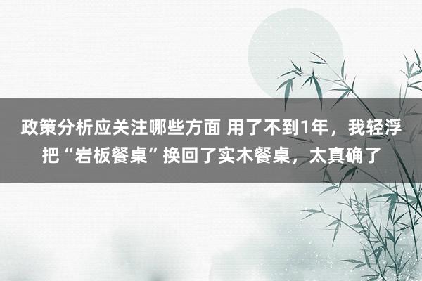 政策分析应关注哪些方面 用了不到1年，我轻浮把“岩板餐桌”换回了实木餐桌，太真确了