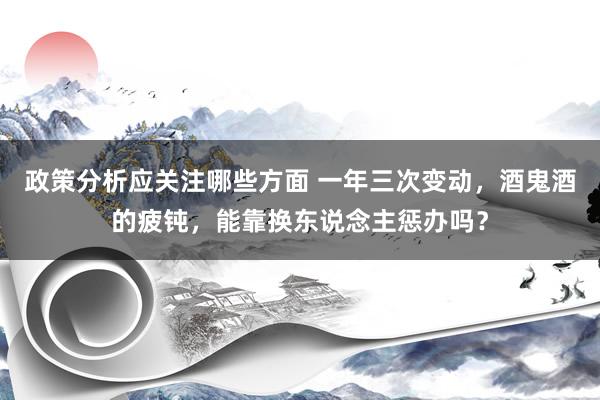 政策分析应关注哪些方面 一年三次变动，酒鬼酒的疲钝，能靠换东说念主惩办吗？