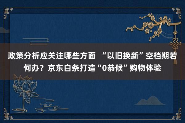 政策分析应关注哪些方面  “以旧换新”空档期若何办？京东白条打造“0恭候”购物体验