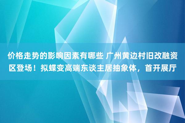 价格走势的影响因素有哪些 广州黄边村旧改融资区登场！拟蝶变高端东谈主居抽象体，首开展厅