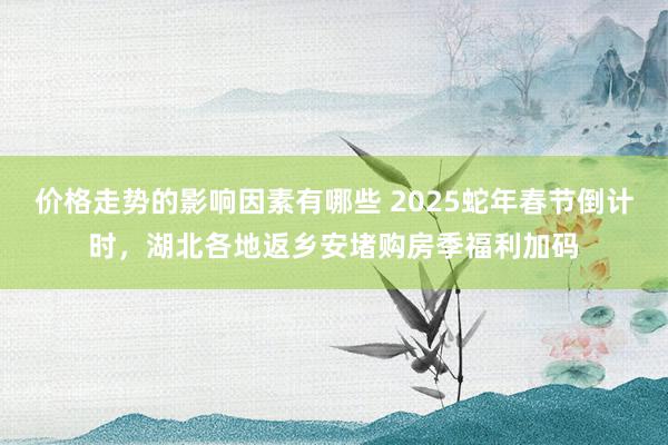 价格走势的影响因素有哪些 2025蛇年春节倒计时，湖北各地返乡安堵购房季福利加码