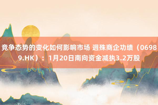 竞争态势的变化如何影响市场 迥殊商企功绩（06989.HK）：1月20日南向资金减执3.2万股