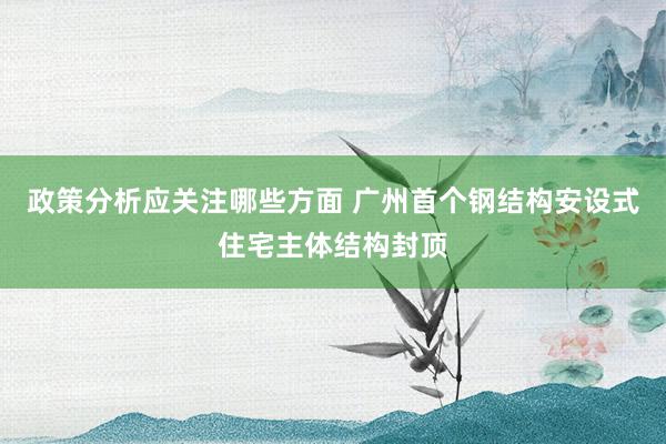 政策分析应关注哪些方面 广州首个钢结构安设式住宅主体结构封顶