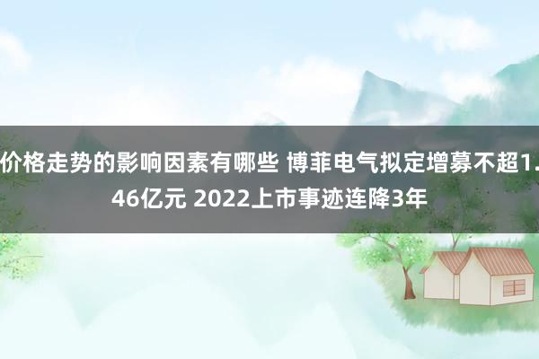 价格走势的影响因素有哪些 博菲电气拟定增募不超1.46亿元 2022上市事迹连降3年