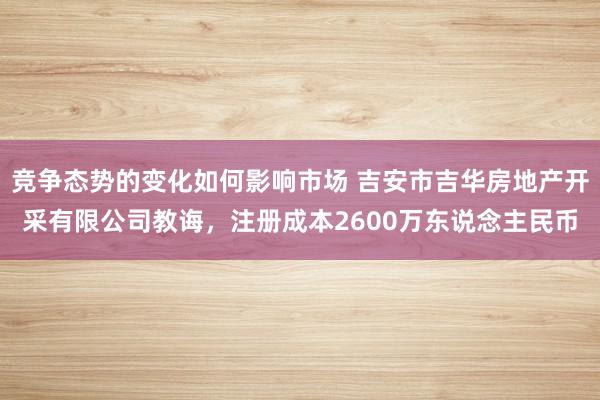 竞争态势的变化如何影响市场 吉安市吉华房地产开采有限公司教诲，注册成本2600万东说念主民币