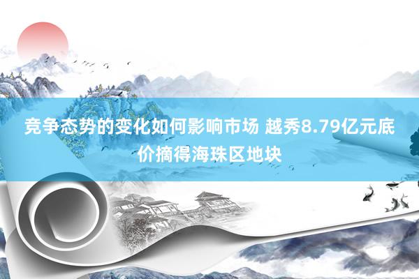 竞争态势的变化如何影响市场 越秀8.79亿元底价摘得海珠区地块