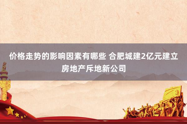 价格走势的影响因素有哪些 合肥城建2亿元建立房地产斥地新公司