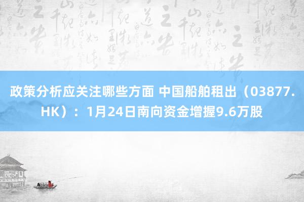 政策分析应关注哪些方面 中国船舶租出（03877.HK）：1月24日南向资金增握9.6万股