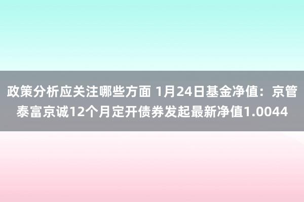 政策分析应关注哪些方面 1月24日基金净值：京管泰富京诚12个月定开债券发起最新净值1.0044