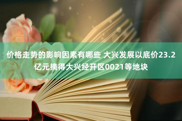 价格走势的影响因素有哪些 大兴发展以底价23.2亿元摘得大兴经开区0021等地块