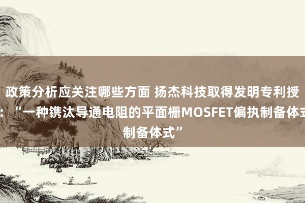 政策分析应关注哪些方面 扬杰科技取得发明专利授权：“一种镌汰导通电阻的平面栅MOSFET偏执制备体式”