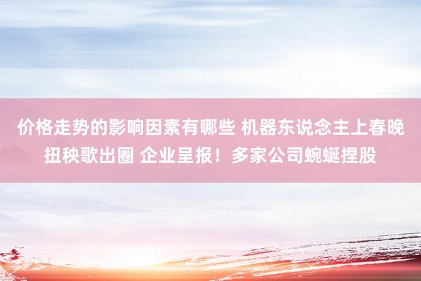 价格走势的影响因素有哪些 机器东说念主上春晚扭秧歌出圈 企业呈报！多家公司蜿蜒捏股