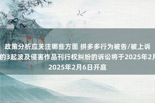 政策分析应关注哪些方面 拼多多行为被告/被上诉东说念主的3起波及侵害作品刊行权纠纷的诉讼将于2025年2月6日开庭