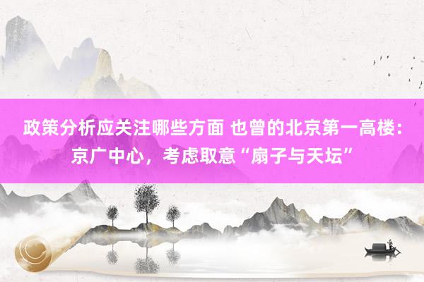 政策分析应关注哪些方面 也曾的北京第一高楼：京广中心，考虑取意“扇子与天坛”