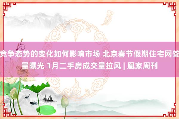 竞争态势的变化如何影响市场 北京春节假期住宅网签量曝光 1月二手房成交量拉风 | 凰家周刊