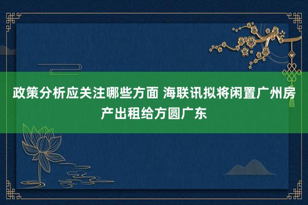 政策分析应关注哪些方面 海联讯拟将闲置广州房产出租给方圆广东