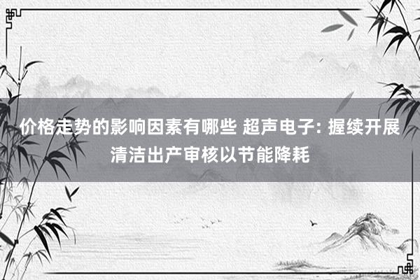 价格走势的影响因素有哪些 超声电子: 握续开展清洁出产审核以节能降耗