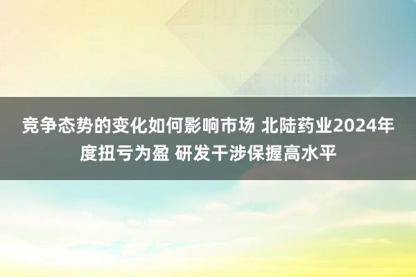 竞争态势的变化如何影响市场 北陆药业2024年度扭亏为盈 研发干涉保握高水平