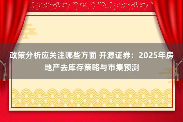 政策分析应关注哪些方面 开源证券：2025年房地产去库存策略与市集预测