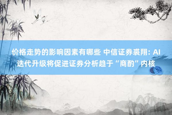 价格走势的影响因素有哪些 中信证券裘翔: AI迭代升级将促进证券分析趋于“商酌”内核